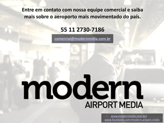 www.modernmidia.com.br/
www.facebook.com/modern.airport.midia
Entre em contato com nossa equipe comercial e saiba
mais sobre o aeroporto mais movimentado do país.
55 11 2730-7186
comercial@modernmidia.com.br
 