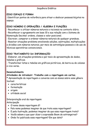 Sequência Didática 
EIXO ESPAÇO E FORMA 
-Identificar pontos de referência para situar e deslocar pessoas/objetos no espaço. 
EIXO NÚMERO E OPERAÇÕES / ÁLGEBRA E FUNÇÕES 
- Reconhecer e utilizar números naturais e racionais no contexto diário. 
- Reconhecer o agrupamento em base 10 e sua relação com o Sistema de Numeração Decimal: ordens, classes e valor posicional. 
- Escrever, comparar e ordenar números naturais de qualquer grandeza. 
- Resolver situações-problema envolvendo adições, subtrações, multiplicações e divisões com números naturais, por meio de estratégias pessoais e do uso de técnicas operatórias convencionais. 
EIXO TRATAMENTO DA INFORMAÇÃO 
- Elaborar, em situações-problema e por meio de apresentação de dados, tabelas e gráficos. 
- Transformar listas e tabelas em gráficos pictóricos, de barra ou de colunas e vice-versa. 
Desenvolvimento 
Atividades de introduzir: Trabalho com a reportagem em cartaz. 
* Apresentação da reportagem e conversa com os alunos sobre esse gênero textual: 
 características 
 formatação 
 origem 
 utilidade social 
Interpretação oral da reportagem: 
Antecipação 
 O nome dessa reportagem é? 
 Pelo nome podemos imaginar de que trata essa reportagem? 
 E pela ilustração, podemos imaginar de que essa reportagem trata? 
 Vocês sabem o que quer dizer a expressão Boom de estrangeiros? 
 Onde foi publicada essa reportagem? Em que data? 
 