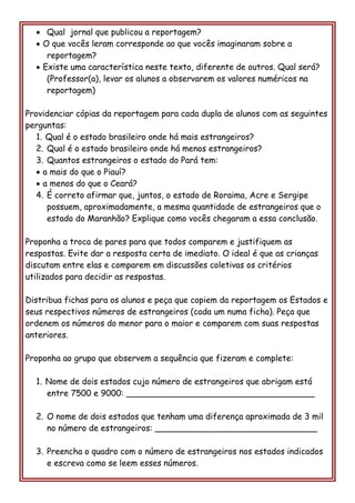  Qual jornal que publicou a reportagem? 
 O que vocês leram corresponde ao que vocês imaginaram sobre a reportagem? 
 Existe uma característica neste texto, diferente de outros. Qual será? (Professor(a), levar os alunos a observarem os valores numéricos na reportagem) 
Providenciar cópias da reportagem para cada dupla de alunos com as seguintes perguntas: 
1. Qual é o estado brasileiro onde há mais estrangeiros? 
2. Qual é o estado brasileiro onde há menos estrangeiros? 
3. Quantos estrangeiros o estado do Pará tem: 
 a mais do que o Piauí? 
 a menos do que o Ceará? 
4. É correto afirmar que, juntos, o estado de Roraima, Acre e Sergipe possuem, aproximadamente, a mesma quantidade de estrangeiros que o estado do Maranhão? Explique como vocês chegaram a essa conclusão. 
Proponha a troca de pares para que todos comparem e justifiquem as respostas. Evite dar a resposta certa de imediato. O ideal é que as crianças discutam entre elas e comparem em discussões coletivas os critérios utilizados para decidir as respostas. 
Distribua fichas para os alunos e peça que copiem da reportagem os Estados e seus respectivos números de estrangeiros (cada um numa ficha). Peça que ordenem os números do menor para o maior e comparem com suas respostas anteriores. 
Proponha ao grupo que observem a sequência que fizeram e complete: 
1. Nome de dois estados cujo número de estrangeiros que abrigam está entre 7500 e 9000: ____________________________________ 
2. O nome de dois estados que tenham uma diferença aproximada de 3 mil no número de estrangeiros: _______________________________ 
3. Preencha o quadro com o número de estrangeiros nos estados indicados e escreva como se leem esses números.  