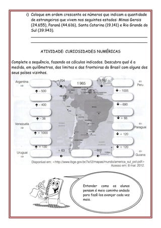i) Coloque em ordem crescente os números que indicam a quantidade de estrangeiros que vivem nos seguintes estados: Minas Gerais (24.655), Paraná (44.616), Santa Catarina (19.141) e Rio Grande do Sul (39.943). 
_________________________________________________ _________________________________________________ 
ATIVIDADE: CURIOSIDADES NUMÉRICAS 
Complete a sequência, fazendo os cálculos indicados. Descubra qual é a medida, em quilômetros, dos limites e das fronteiras do Brasil com alguns dos seus países vizinhos. 
Entender como os alunos pensam é meio caminho andado para fazê-los avançar cada vez mais. 