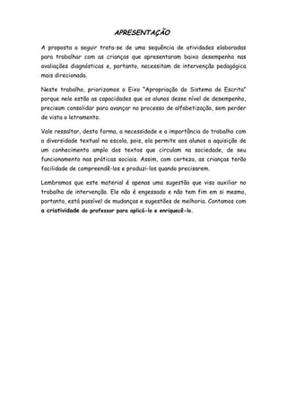 APRESENTAÇÃO
A proposta a seguir trata-se de uma sequência de atividades elaboradas
para trabalhar com as crianças que apresentaram baixo desempenho nas
avaliações diagnósticas e, portanto, necessitam de intervenção pedagógica
mais direcionada.
Neste trabalho, priorizamos o Eixo “Apropriação do Sistema de Escrita”
porque nele estão as capacidades que os alunos desse nível de desempenho,
precisam consolidar para avançar no processo de alfabetização, sem perder
de vista o letramento.
Vale ressaltar, desta forma, a necessidade e a importância do trabalho com
a diversidade textual na escola, pois, ela permite aos alunos a aquisição de
um conhecimento amplo dos textos que circulam na sociedade, de seu
funcionamento nas práticas sociais. Assim, com certeza, as crianças terão
facilidade de compreendê-los e produzi-los quando precisarem.
Lembramos que este material é apenas uma sugestão que visa auxiliar no
trabalho de intervenção. Ele não é engessado e não tem fim em si mesmo,
portanto, está passível de mudanças e sugestões de melhoria. Contamos com
a criatividade do professor para aplicá-lo e enriquecê-lo.

 