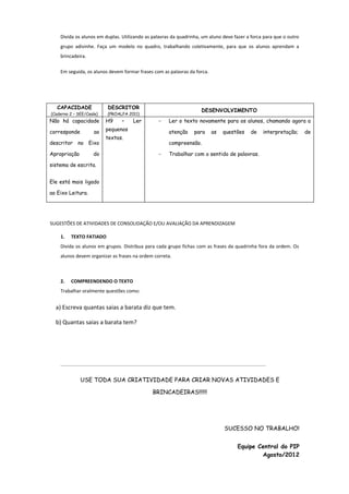Divida os alunos em duplas. Utilizando as palavras da quadrinha, um aluno deve fazer a forca para que o outro
grupo adivinhe. Faça um modelo no quadro, trabalhando coletivamente, para que os alunos aprendam a
brincadeira.
Em seguida, os alunos devem formar frases com as palavras da forca.

CAPACIDADE

DESCRITOR

(Caderno 2 – SEE/Ceale)

(PROALFA 2011)

Não há capacidade

H9

corresponde

pequenos

ao

descritor no Eixo
Apropriação

–

Ler

DESENVOLVIMENTO
-

atenção

textos.

do

Ler o texto novamente para os alunos, chamando agora a
para

as

questões

de

interpretação;

compreensão.
-

Trabalhar com o sentido de palavras.

sistema de escrita.
Ele está mais ligado
ao Eixo Leitura.

SUGESTÕES DE ATIVIDADES DE CONSOLIDAÇÃO E/OU AVALIAÇÃO DA APRENDIZAGEM
1.

TEXTO FATIADO

Divida os alunos em grupos. Distribua para cada grupo fichas com as frases da quadrinha fora da ordem. Os
alunos devem organizar as frases na ordem correta.

2.

COMPREENDENDO O TEXTO

Trabalhar oralmente questões como:

a) Escreva quantas saias a barata diz que tem.
b) Quantas saias a barata tem?

------------------------------------------------------------------------------------------------------------------------------------------------------------------------

USE TODA SUA CRIATIVIDADE PARA CRIAR NOVAS ATIVIDADES E
BRINCADEIRAS!!!!!!

SUCESSO NO TRABALHO!
Equipe Central do PIP
Agosto/2012

de

 