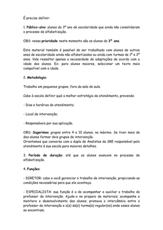 É preciso definir:
1. Público-alvo: alunos do 3º ano de escolaridade que ainda não consolidaram
o processo de alfabetização.
OBS: nossa prioridade neste momento são os alunos do 3º ano.
Este material também é passível de ser trabalhado com alunos de outros
anos de escolaridade ainda não alfabetizados ou ainda com turmas de 1º e 2º
anos. Vale ressaltar apenas a necessidade de adaptações de acordo com a
idade dos alunos. Ex: para alunos maiores, selecionar um texto mais
compatível com a idade.
2. Metodologia:
Trabalho em pequenos grupos, fora da sala de aula.
Cabe à escola definir qual a melhor estratégia de atendimento, prevendo:
- Dias e horários de atendimento;
- Local da intervenção;
- Responsáveis por sua aplicação.
OBS: Sugerimos grupos entre 4 e 10 alunos, no máximo. Se tiver mais de
dez alunos formar dois grupos de intervenção.
Orientamos que converse com a dupla de Analistas da SRE responsável pelo
atendimento à sua escola para maiores detalhes.
3. Período de duração: até que os alunos avancem no processo de
alfabetização.
4. Funções:
- DIRETOR: cabe a você gerenciar o trabalho de intervenção, propiciando as
condições necessárias para que ele aconteça;
- ESPECIALISTA: sua função é a de acompanhar e auxiliar o trabalho do
professor da intervenção. Ajude-o no preparo de materiais; acompanhe e
monitore o desenvolvimento dos alunos; promova o intercâmbio entre o
professor da intervenção e o(s) da(s) turma(s) regular(es) onde esses alunos
se encontram;

 