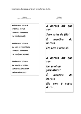 Para iniciar, é preciso construir os materiais abaixo:

1º cartaz

2º cartaz

Letras de imprensa maiúscula

Letra cursiva

A BARATA DIZ QUE TEM
SETE SAIAS DE FILÓ!
É MENTIRA DA BARATA
ELA TEM É UMA SÓ!

A BARATA DIZ QUE TEM
UM ANEL DE FORMATURA!

A barata diz que
tem
Sete saias de filó!
É
mentira
barata

da

Ela tem é uma só!

É MENTIRA DA BARATA
ELA TEM É CASCA DURA!

A BARATA DIZ QUE TEM
UM SAPATO DE VELUDO
E É MENTIRA DA BARATA
O PÉ DELA É PELUDO!

A barata diz que
tem
Um anel de
formatura!
É
mentira
barata
Ela tem
dura!

é

da
casca

 