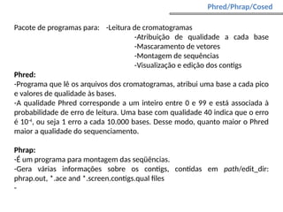Pacote de programas para: -Leitura de cromatogramas
-Atribuição de qualidade a cada base
-Mascaramento de vetores
-Montagem de sequências
-Visualização e edição dos contigs
Phred:
-Programa que lê os arquivos dos cromatogramas, atribui uma base a cada pico
e valores de qualidade às bases.
-A qualidade Phred corresponde a um inteiro entre 0 e 99 e está associada à
probabilidade de erro de leitura. Uma base com qualidade 40 indica que o erro
é 10-4
, ou seja 1 erro a cada 10.000 bases. Desse modo, quanto maior o Phred
maior a qualidade do sequenciamento.
Phrap:
-É um programa para montagem das seqüências.
-Gera várias informações sobre os contigs, contidas em path/edit_dir:
phrap.out, *.ace and *.screen.contigs.qual files
-
Phred/Phrap/Cosed
 