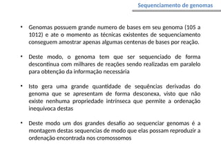 • Genomas possuem grande numero de bases em seu genoma (105 a
1012) e ate o momento as técnicas existentes de sequenciamento
conseguem amostrar apenas algumas centenas de bases por reação.
• Deste modo, o genoma tem que ser sequenciado de forma
descontinua com milhares de reações sendo realizadas em paralelo
para obtenção da informação necessária
• Isto gera uma grande quantidade de sequências derivadas do
genoma que se apresentam de forma desconexa, visto que não
existe nenhuma propriedade intrínseca que permite a ordenação
inequívoca destas
• Deste modo um dos grandes desafio ao sequenciar genomas é a
montagem destas sequencias de modo que elas possam reproduzir a
ordenação encontrada nos cromossomos
Sequenciamento de genomas
 
