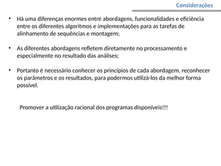 Considerações
• Há uma diferenças enormes entre abordagens, funcionalidades e eficiência
entre os diferentes algoritmos e implementações para as tarefas de
alinhamento de sequências e montagem;
• As diferentes abordagens refletem diretamente no processamento e
especialmente no resultado das análises;
• Portanto é necessário conhecer os princípios de cada abordagem, reconhecer
os parâmetros e os resultados, para podermos utilizá-los da melhor forma
possível.
Promover a utilização racional dos programas disponíveis!!!
 