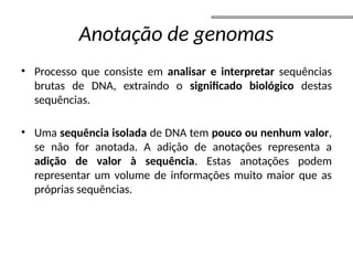 Anotação de genomas
• Processo que consiste em analisar e interpretar sequências
brutas de DNA, extraindo o significado biológico destas
sequências.
• Uma sequência isolada de DNA tem pouco ou nenhum valor,
se não for anotada. A adição de anotações representa a
adição de valor à sequência. Estas anotações podem
representar um volume de informações muito maior que as
próprias sequências.
 