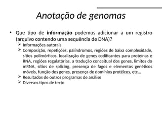 Anotação de genomas
• Que tipo de informação podemos adicionar a um registro
(arquivo contendo uma sequência de DNA)?
 Informações autorais
 Composição, repetições, palíndromos, regiões de baixa complexidade,
sítios polimórficos, localização de genes codificantes para proteínas e
RNA, regiões regulatórias, a tradução conceitual dos genes, limites do
mRNA, sítios de splicing, presença de fagos e elementos genéticos
móveis, função dos genes, presença de domínios protéicos, etc...
 Resultados de outros programas de análise
 Diversos tipos de texto
 
