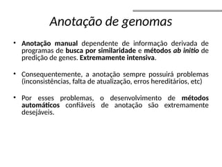 Anotação de genomas
• Anotação manual dependente de informação derivada de
programas de busca por similaridade e métodos ab initio de
predição de genes. Extremamente intensiva.
• Consequentemente, a anotação sempre possuirá problemas
(inconsistências, falta de atualização, erros hereditários, etc)
• Por esses problemas, o desenvolvimento de métodos
automáticos confiáveis de anotação são extremamente
desejáveis.
 