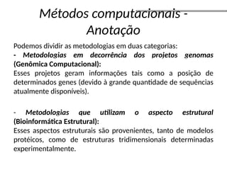 Métodos computacionais -
Anotação
Podemos dividir as metodologias em duas categorias:
- Metodologias em decorrência dos projetos genomas
(Genômica Computacional):
Esses projetos geram informações tais como a posição de
determinados genes (devido à grande quantidade de sequências
atualmente disponíveis).
- Metodologias que utilizam o aspecto estrutural
(Bioinformática Estrutural):
Esses aspectos estruturais são provenientes, tanto de modelos
protéicos, como de estruturas tridimensionais determinadas
experimentalmente.
 