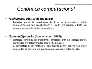 Genômica computacional
• Alinhamento e busca de sequência:
– Compara pares de sequências de DNA ou proteínas, e extrai
combinações parciais possibilitando o uso de uma sequência biológica
como uma consulta de banco de dados.
• Genoma Diferencial (Huynen et al., 1997):
– Compara genomas de organismos parecidos afim de localizar genes
envolvidos em determinados aspetos fisiológicos.
– A desvantagem do método é que outros genes podem não estar
associados ao aspecto em questão e mesmo assim estar na lista.
 