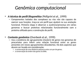 Genômica computacional
• A técnica de perfil filogenético (Pelligrini et al., 1999):
– Componentes isolados dos complexos ou vias não são capazes de
exercer suas funções, traça-se um perfil que ajudará na sua anotação
funcional. Primeira etapa é observar a ausência/presença em vários
genomas e buscar proteínas relacionadas funcionalmente com a
proteína utilizada para a construção do perfil.
• Contexto genômico (Overbeek et al., 1999):
– Usa a existência de agrupamento (clusters) de genes nos genomas de
procariotos para inferir uma relação funcional entre os genes
presentes em novos agrupamentos descobertos. Há dois aspectos que
devem ser levado em consideração:
• a conservação de uma distância pequena entre um par de genes;
• a conservação da ordem dos genes no DNA.
 