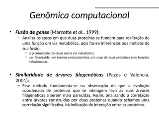 Genômica computacional
• Fusão de genes (Marcotte et al., 1999):
– Analisa os casos em que duas proteínas se fundem para realização de
uma função em via metabólica, pois faz-se inferências aos motivos de
sua fusão.
• a proximidade das duas numa via metabólica;
• ser favorecida, em termos evolucionários, em caso de duas proteínas com funções
relacionadas.
• Similaridade de árvores filogenéticas (Pazos e Valencia,
2001):
– Esse método fundamenta-se na observação de que a evolução
coordenada de proteínas que se interagem leva as suas árvores
filogenéticas a serem mais parecidas. Assim, analisando a correlação
entre árvores construídas por duas proteínas quando achamos uma
correlação significativa, há indicação de interação entre as proteínas.
 
