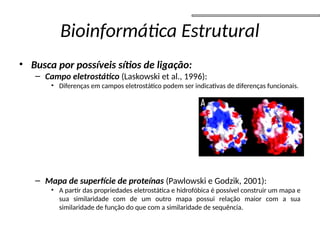 Bioinformática Estrutural
• Busca por possíveis sítios de ligação:
– Campo eletrostático (Laskowski et al., 1996):
• Diferenças em campos eletrostático podem ser indicativas de diferenças funcionais.
– Mapa de superfície de proteínas (Pawlowski e Godzik, 2001):
• A partir das propriedades eletrostática e hidrofóbica é possível construir um mapa e
sua similaridade com de um outro mapa possui relação maior com a sua
similaridade de função do que com a similaridade de sequência.
 