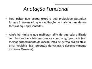 Anotação Funcional
• Para evitar que ocorra erros e que prejudique pesquisas
futuras é necessário que a utilização de mais de uma dessas
técnicas aqui apresentadas.
• Ainda há muito o que melhorar, afim de que seja utilizado
com bastante eficácia em campos como a agropecuária (ex.:
melhor entendimento de mecanismos de defesa das plantas),
e na medicina (ex.: produção de vacinas e desenvolvimento
de novos fármacos).
 