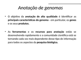 Anotação de genomas
• O objetivo da anotação de alta qualidade é identificar as
principais características do genoma - em particular, os genes
e os seus produtos.
• As ferramentas e os recursos para anotação estão se
desenvolvendo rapidamente e a comunidade científica está se
tornando cada vez mais dependente desse tipo de informação
para todos os aspectos da pesquisa biológica.
 