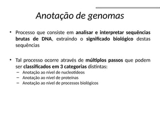 Anotação de genomas
• Processo que consiste em analisar e interpretar sequências
brutas de DNA, extraindo o significado biológico destas
sequências
• Tal processo ocorre através de múltiplos passos que podem
ser classificados em 3 categorias distintas:
– Anotação ao nível de nucleotídeos
– Anotação ao nível de proteínas
– Anotação ao nível de processos biológicos
 