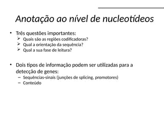 • Três questões importantes:
 Quais são as regiões codificadoras?
 Qual a orientação da sequência?
 Qual a sua fase de leitura?
• Dois tipos de informação podem ser utilizadas para a
detecção de genes:
– Sequências-sinais (junções de splicing, promotores)
– Conteúdo
Anotação ao nível de nucleotídeos
 