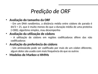 • Avaliação do tamanho da ORF
- Em um DNA randômico, a distância média entre códons de parada é
64/3 ≈ 21, que é muito menos do que a duração média de uma proteína
(≈300); algoritmo simples, mau desempenho
• Avaliação da utilização de códons
- A utilização de códons em regiões codificadoras difere das não
codificadoras
• Avaliação da preferência de códons
- Um aminoácido pode ser codificado por mais de um códon diferente,
algum deles são usado com mais frequência do que os outros
• Modelos de Markov e HMMs
Predição de ORF
 