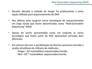 • Durante décadas o método de Sanger foi praticamente a única
opção utilizada para sequenciamento de DNA
• Nos últimos anos surgiram novas tecnologias de sequenciamento
em larga escala que foram denominadas como “Next-Generation
Sequencing” (NGS)
• Apesar de serem apresentadas como um conjunto as varias
tecnologias que fazem parte do NGS apresentam principio bem
diferentes
• Em comum elas tem a paralelização de diversos processos levando a
analise simultânea de milhares de moléculas :
Sanger ~104
nucleotídeos sequenciados/corrida,
NGS ~108-10
nucleotídeos sequenciados/corrida
Next Generation Sequencing (NGS)
 