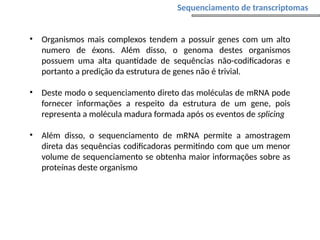 • Organismos mais complexos tendem a possuir genes com um alto
numero de éxons. Além disso, o genoma destes organismos
possuem uma alta quantidade de sequências não-codificadoras e
portanto a predição da estrutura de genes não é trivial.
• Deste modo o sequenciamento direto das moléculas de mRNA pode
fornecer informações a respeito da estrutura de um gene, pois
representa a molécula madura formada após os eventos de splicing
• Além disso, o sequenciamento de mRNA permite a amostragem
direta das sequências codificadoras permitindo com que um menor
volume de sequenciamento se obtenha maior informações sobre as
proteínas deste organismo
Sequenciamento de transcriptomas
 