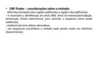 • ORF Finder – considerações sobre o método:
- difícil discriminação entre regiões codificantes e regiões não-codificantes.
- é necessária a identificação de sinais (RBS, início de transcrição/tradução,
terminação, limites éxon/íntron), para assinalar a sequência como sendo
codificante.
- existência de start códons alternativos.
- em sequências eucarióticas o método pode perder muito em eficiência
(éxons/íntrons).
 