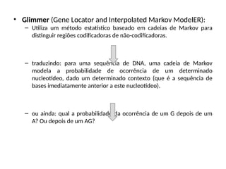 • Glimmer (Gene Locator and Interpolated Markov ModelER):
– Utiliza um método estatístico baseado em cadeias de Markov para
distinguir regiões codificadoras de não-codificadoras.
– traduzindo: para uma sequência de DNA, uma cadeia de Markov
modela a probabilidade de ocorrência de um determinado
nucleotídeo, dado um determinado contexto (que é a sequência de
bases imediatamente anterior a este nucleotídeo).
– ou ainda: qual a probabilidade da ocorrência de um G depois de um
A? Ou depois de um AG?
 