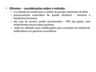 • Glimmer – considerações sobre o método:
– é o método de escolha para a análise de grandes segmentos de DNA.
– processamento automático de grande eficiência - minimiza a
interferência humana.
– alta taxa de acertos: prediz corretamente ~ 99% dos genes, com
relativamente poucos falsos positivos.
– pode ser utilizado (com modificações) para a predição de seqüências
codificadoras em genomas eucarióticos.
 