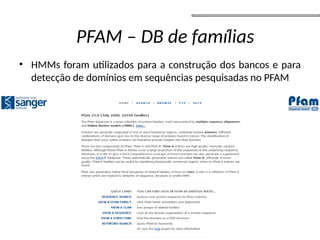 • HMMs foram utilizados para a construção dos bancos e para
detecção de domínios em sequências pesquisadas no PFAM
• Devido ao fato de grande parte destes elementos repetitivos
serem derivados de elementos de transposição espera-se que
alguns deles ainda apresentem regiões codificadoras que
podem confundir os programas de predição de genes
• Por isso antes da predição de genes é necessário realizar uma
mascaramento da sequência genômica que retire os
elementos repetitivos da analise de predição de genes
PFAM – DB de famílias
 