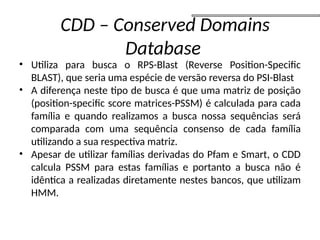 • Utiliza para busca o RPS-Blast (Reverse Position-Specific
BLAST), que seria uma espécie de versão reversa do PSI-Blast
• A diferença neste tipo de busca é que uma matriz de posição
(position-specific score matrices-PSSM) é calculada para cada
família e quando realizamos a busca nossa sequências será
comparada com uma sequência consenso de cada família
utilizando a sua respectiva matriz.
• Apesar de utilizar famílias derivadas do Pfam e Smart, o CDD
calcula PSSM para estas famílias e portanto a busca não é
idêntica a realizadas diretamente nestes bancos, que utilizam
HMM.
CDD – Conserved Domains
Database
 