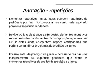 • Elementos repetitivos muitas vezes possuem repetições de
padrões e por isso não comportam-se como seria esperado
para uma sequência randômica
• Devido ao fato de grande parte destes elementos repetitivos
serem derivados de elementos de transposição espera-se que
alguns deles ainda apresentem regiões codificadoras que
podem confundir os programas de predição de genes
• Por isso antes da predição de genes é necessário realizar uma
mascaramento da sequência genômica que retire os
elementos repetitivos da analise de predição de genes
Anotação - repetições
 
