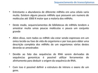 • Entretanto a abundancia de diferente mRNAs em uma célula varia
muito. Existem alguns poucos mRNAs que possuem um numero de
moléculas até 1000 X maior que a maioria dos mRNAs.
• Deste modo, sequenciamentos de bibliotecas de mRNAs tendem a
amostrar muito umas poucas moléculas e pouco um conjunto
grande
• Além disso, nem todos os mRNA vão estar sendo expressos em um
único tecido ou fase de vida do organismo e por isso para obter uma
descrição completa dos mRNAs de um organismos vários destes
deverão se amostrados
• Devido ao fato das sequências de RNA serem derivadas de
sequências genomicas é possível utilizar ferramentas de
alinhamento para deduzir a origem da sequência de RNA.
• Com isso é possível definir a estrutura de introns e exons de um
gene.
Sequenciamento de transcriptomas
 