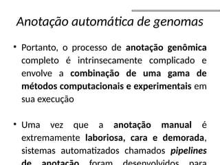 Anotação automática de genomas
• Portanto, o processo de anotação genômica
completo é intrinsecamente complicado e
envolve a combinação de uma gama de
métodos computacionais e experimentais em
sua execução
• Uma vez que a anotação manual é
extremamente laboriosa, cara e demorada,
sistemas automatizados chamados pipelines
 