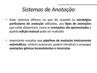 Sistemas de Anotação
• Estes sistemas diferem no que diz respeito às estratégias
particulares de anotação utilizadas, aos tipos de anotações
que estão disponíveis, como as anotações são apresentadas e
quanta edição manual pode ser realizada
• Importante ressaltar que pipelines de anotação inteiramente
automáticos, embora essenciais, podem introduzir e propagar
anotações gênicas inconsistentes e incorretas
 