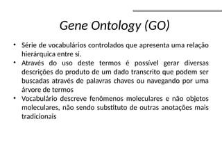 • Série de vocabulários controlados que apresenta uma relação
hierárquica entre si.
• Através do uso deste termos é possível gerar diversas
descrições do produto de um dado transcrito que podem ser
buscadas através de palavras chaves ou navegando por uma
árvore de termos
• Vocabulário descreve fenômenos moleculares e não objetos
moleculares, não sendo substituto de outras anotações mais
tradicionais
Gene Ontology (GO)
 