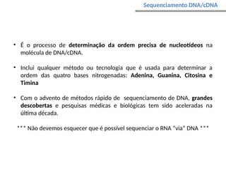 • É o processo de determinação da ordem precisa de nucleotídeos na
molécula de DNA/cDNA.
• Inclui qualquer método ou tecnologia que é usada para determinar a
ordem das quatro bases nitrogenadas: Adenina, Guanina, Citosina e
Timina
• Com o advento de métodos rápido de sequenciamento de DNA, grandes
descobertas e pesquisas médicas e biológicas tem sido aceleradas na
última década.
*** Não devemos esquecer que é possível sequenciar o RNA “via” DNA ***
Sequenciamento DNA/cDNA
 