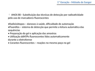  ANOS 80 - Substituição das técnicas de detecção por radioatividade
pelo uso de marcadores fluorescentes
•Radioisótopos – danosos à saúde, dificuldade de automação
•Fluorófos – sistema de detecção que permite a leitura automática das
sequências
• Preparação do gel e aplicação das amostras
• Utilização ddNTPs fluorescentes lidos automaticamente
durante a eletroforese
• Corantes fluorescentes – reações no mesmo poço no gel
1ª Geração - Método de Sanger
 