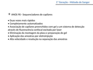  ANOS 90 - Sequenciadores de capilares
• Duas vezes mais rápidos
• Completamente automatizados
• Associação de capilares preenchidos com gel a um sistema de detecção
através de fluorescência confocal excitada por laser
• Eliminação da montagem da placa e preparação do gel
• Aplicação das amostras por eletroinjeção
• Alta velocidade e resolução na separação das amostras
1ª Geração - Método de Sanger
 