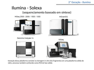 Ilumina - Solexa
(sequenciamento baseado em síntese)
2ª Geração - Ilumina
Inovação dessa plataforma consiste na clonagem in vitro dos fragmentos em uma plataforma sólida de
vidro, processo também conhecido como PCR de fase sólida
 