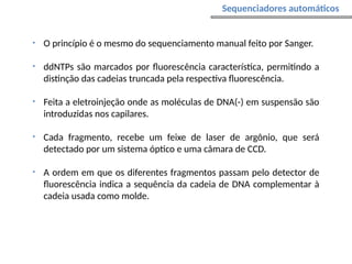 • O princípio é o mesmo do sequenciamento manual feito por Sanger.
• ddNTPs são marcados por fluorescência característica, permitindo a
distinção das cadeias truncada pela respectiva fluorescência.
• Feita a eletroinjeção onde as moléculas de DNA(-) em suspensão são
introduzidas nos capilares.
• Cada fragmento, recebe um feixe de laser de argônio, que será
detectado por um sistema óptico e uma câmara de CCD.
• A ordem em que os diferentes fragmentos passam pelo detector de
fluorescência indica a sequência da cadeia de DNA complementar à
cadeia usada como molde.
Sequenciadores automáticos
 