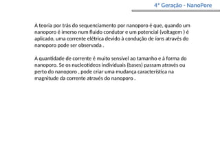 4ª Geração - NanoPore
A teoria por trás do sequenciamento por nanoporo é que, quando um
nanoporo é imerso num fluido condutor e um potencial (voltagem ) é
aplicado, uma corrente elétrica devido à condução de íons através do
nanoporo pode ser observada .
A quantidade de corrente é muito sensível ao tamanho e à forma do
nanoporo. Se os nucleotídeos individuais (bases) passam através ou
perto do nanoporo , pode criar uma mudança característica na
magnitude da corrente através do nanoporo .
 
