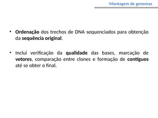• Ordenação dos trechos de DNA sequenciados para obtenção
da sequência original.
• Inclui verificação da qualidade das bases, marcação de
vetores, comparação entre clones e formação de contíguos
até se obter o final.
Montagem de genomas
 