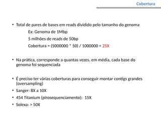 • Total de pares de bases em reads dividido pelo tamanho do genoma
Ex: Genoma de 1Mbp
5 milhões de reads de 50bp
Cobertura = (5000000 * 50) / 1000000 = 25X
• Na prática, corresponde a quantas vezes, em média, cada base do
genoma foi sequenciada
• É preciso ter várias coberturas para conseguir montar contigs grandes
(oversampling)
• Sanger: 8X a 10X
• 454 Titanium (pirosequenciamento): 15X
• Solexa: > 50X
Cobertura
 