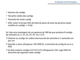 • Número de contigs
• Tamanho médio dos contigs
• Tamanho do maior contig
• N50: maior N tal que 50% do total de pares de base do genoma esteja
contida em contigs >= N bp
Ex: Seja uma montagem de um genoma de 300 bp que produziu 8 contigs
de tamanho (3, 3, 15, 24, 39, 45, 54 e 117)
Ordenar os contigs em ordem decrescente de tamanho e ir somando um
por um
Quando a soma ultrapassar 150 (300/2), o tamanho do contig da vez é o
N50
Os dois maiores contigs (117+54=171) ultrapassam 150. Logo N50=54
(tamanho do segundo maior contig)
Avaliação da Montagem
 