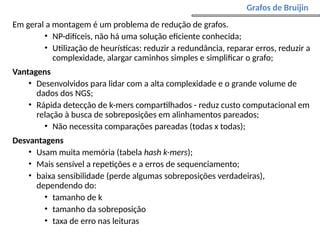 Em geral a montagem é um problema de redução de grafos.
• NP-difíceis, não há uma solução eficiente conhecida;
• Utilização de heurísticas: reduzir a redundância, reparar erros, reduzir a
complexidade, alargar caminhos simples e simplificar o grafo;
Vantagens
• Desenvolvidos para lidar com a alta complexidade e o grande volume de
dados dos NGS;
• Rápida detecção de k-mers compartilhados - reduz custo computacional em
relação à busca de sobreposições em alinhamentos pareados;
• Não necessita comparações pareadas (todas x todas);
Desvantagens
• Usam muita memória (tabela hash k-mers);
• Mais sensível a repetições e a erros de sequenciamento;
• baixa sensibilidade (perde algumas sobreposições verdadeiras),
dependendo do:
• tamanho de k
• tamanho da sobreposição
• taxa de erro nas leituras
Grafos de Bruijin
 