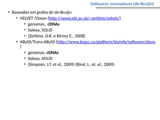 • Baseados em grafos de de-Bruijn:
• VELVET /Oases (http://www.ebi.ac.uk/~zerbino/velvet/)
• genomas, cDNAs
• Solexa, SOLiD
• (Zerbino, D.R. e Birney E., 2008)
• ABySS/Trans-ABySS (http://www.bcgsc.ca/platform/bioinfo/software/abyss
)
• genomas, cDNAs
• Solexa, SOLiD
• (Simpson, J.T, et al., 2009) (Birol, I., et. al., 2009)
Softwares montadores (de-Bruijin)
 
