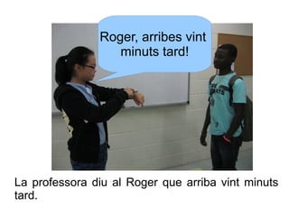 Roger, arribes vint
minuts tard!

La professora diu al Roger que arriba vint minuts
tard.

 