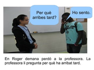 Per què
arribes tard?

Ho sento.

En Roger demana perdó a la professora. La
professora li pregunta per què ha arribat tard...