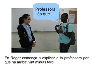 Professora,
és que ...

En Roger comença a explicar a la professora per
què ha arribat vint minuts tard.

 